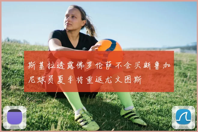 斯基拉透露佛罗伦萨不会买断鲁加尼球员夏季将重返尤文图斯