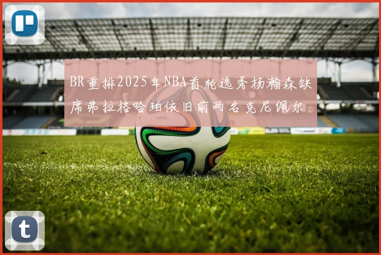 BR重排2025年NBA首轮选秀杨瀚森缺席弗拉格哈珀依旧前两名克尼佩尔锁定探花位