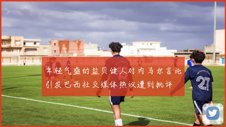 年轻气盛的盐贝健人对内马尔言论引发巴西社交媒体热议遭到批评