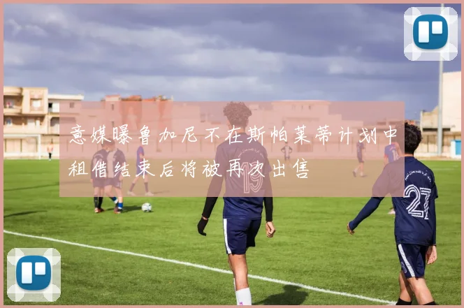 意媒曝鲁加尼不在斯帕莱蒂计划中租借结束后将被再次出售