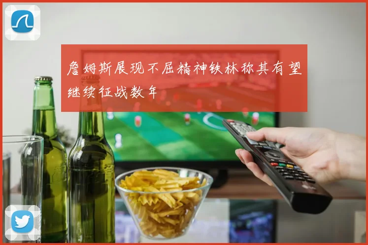 詹姆斯展现不屈精神铁林称其有望继续征战数年