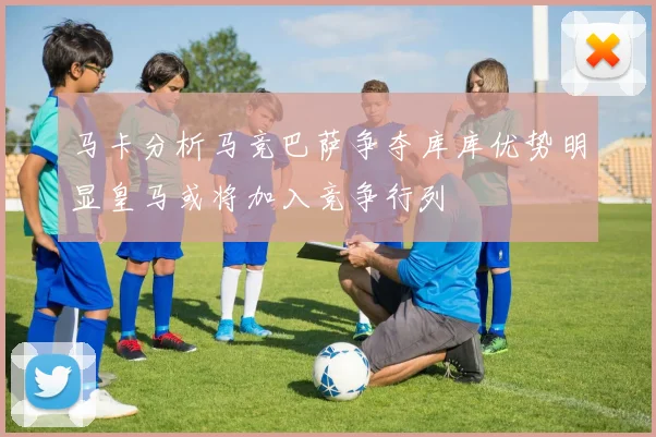 马卡分析马竞巴萨争夺库库优势明显皇马或将加入竞争行列