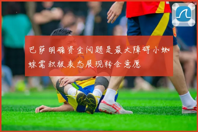 巴萨明确资金问题是最大障碍小蜘蛛需积极表态展现转会意愿