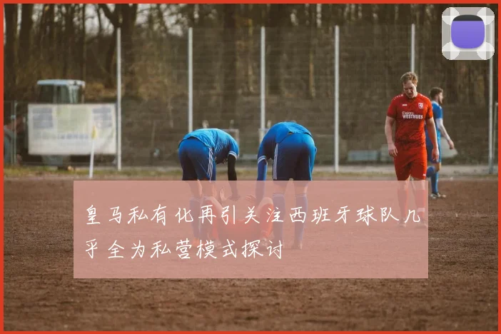 皇马私有化再引关注西班牙球队几乎全为私营模式探讨