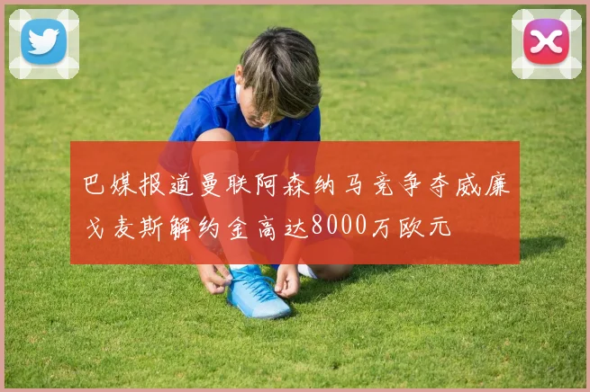 巴媒报道曼联阿森纳马竞争夺威廉戈麦斯解约金高达8000万欧元