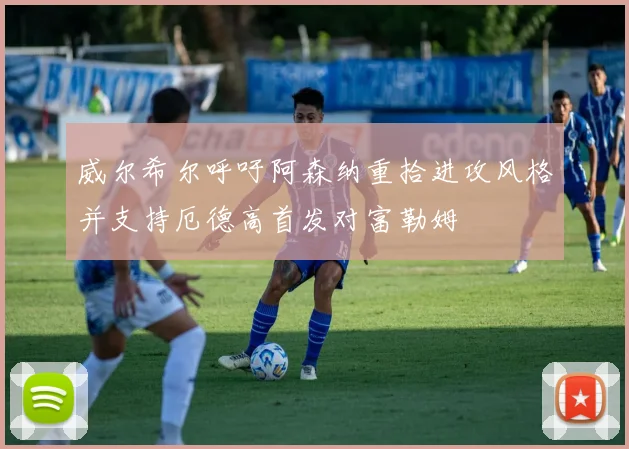 威尔希尔呼吁阿森纳重拾进攻风格并支持厄德高首发对富勒姆