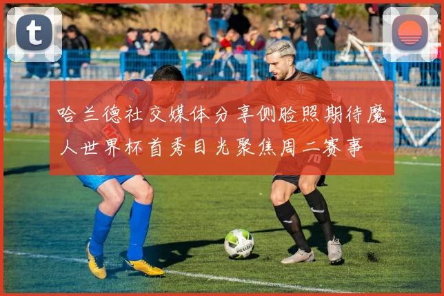 哈兰德社交媒体分享侧脸照期待魔人世界杯首秀目光聚焦周二赛事