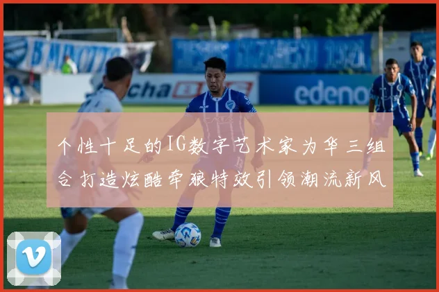 个性十足的IG数字艺术家为华三组合打造炫酷牵狼特效引领潮流新风尚