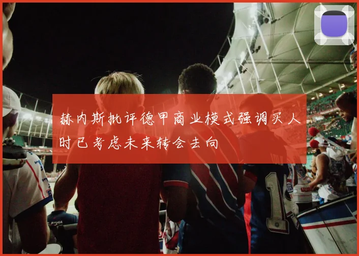赫内斯批评德甲商业模式强调买人时已考虑未来转会去向