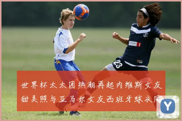 世界杯太太团热潮再起内维斯女友甜美照与亚马尔女友西班牙球衣同框秀