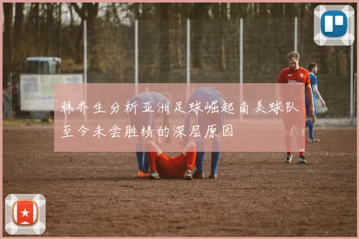 韩乔生分析亚洲足球崛起南美球队至今未尝胜绩的深层原因