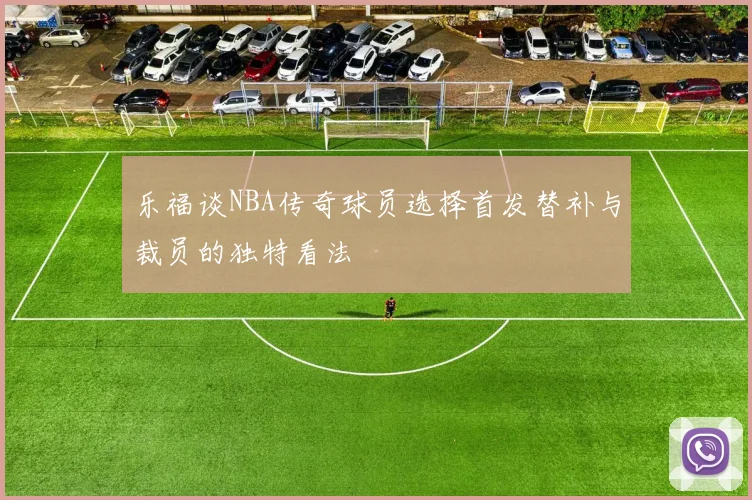 乐福谈NBA传奇球员选择首发替补与裁员的独特看法