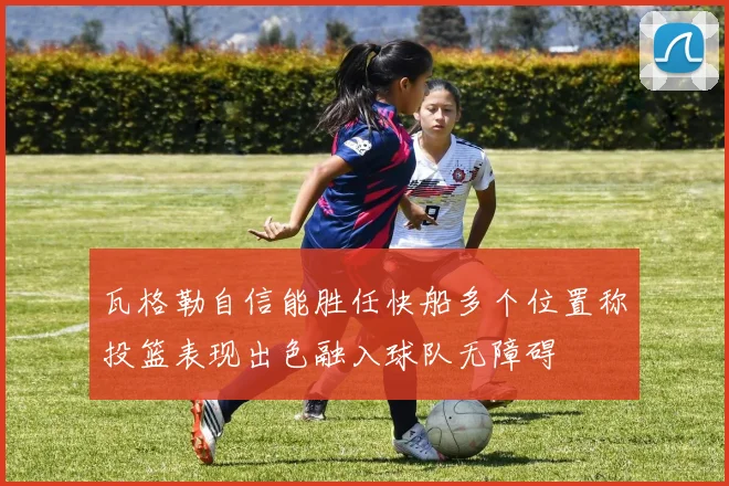 瓦格勒自信能胜任快船多个位置称投篮表现出色融入球队无障碍