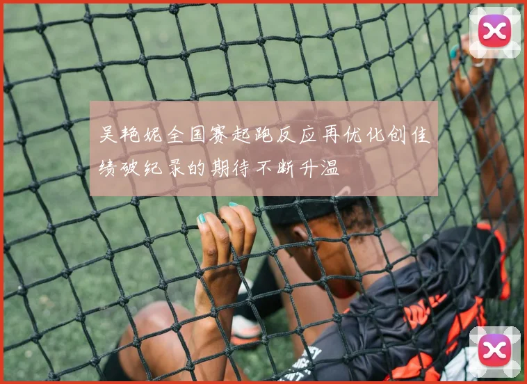 吴艳妮全国赛起跑反应再优化创佳绩破纪录的期待不断升温