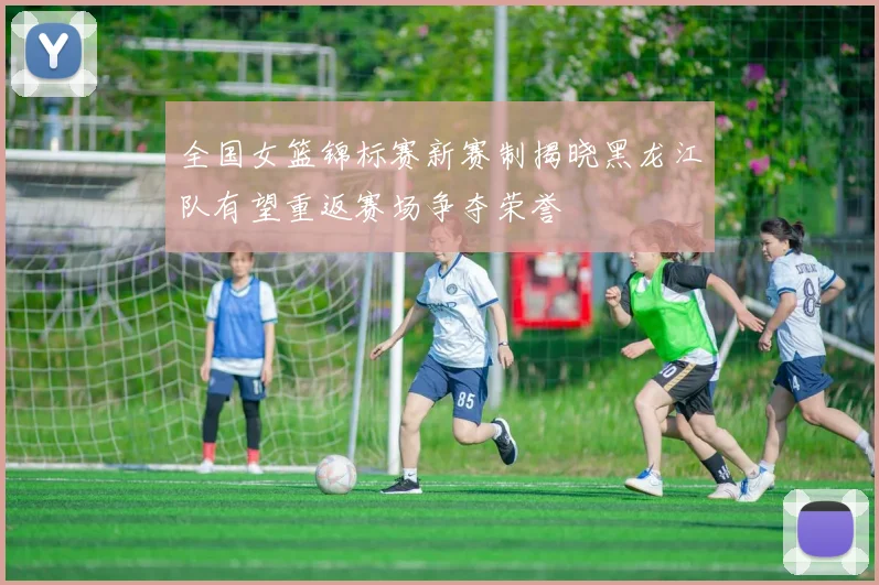全国女篮锦标赛新赛制揭晓黑龙江队有望重返赛场争夺荣誉