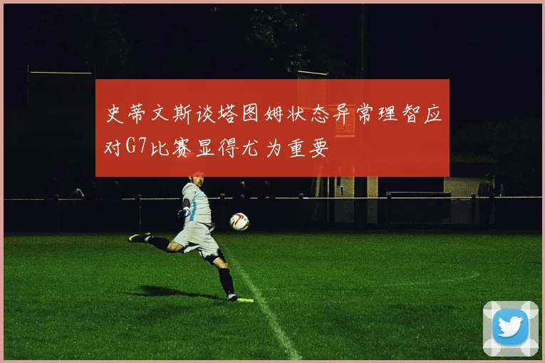 史蒂文斯谈塔图姆状态异常理智应对G7比赛显得尤为重要