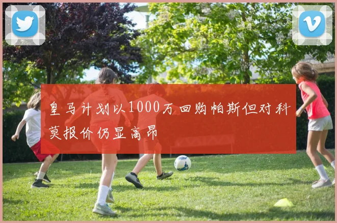 皇马计划以1000万回购帕斯但对科莫报价仍显高昂