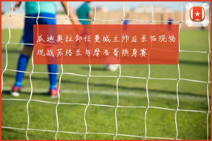 瓜迪奥拉卸任曼城主帅后亲临现场观战苏格兰与摩洛哥热身赛