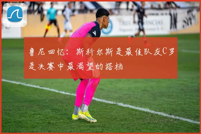 鲁尼回忆：斯科尔斯是最佳队友C罗是决赛中最渴望的搭档