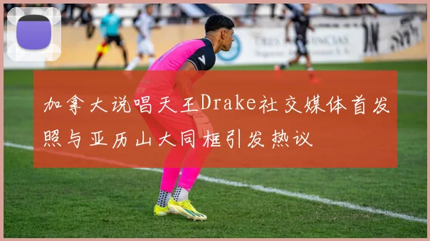 加拿大说唱天王Drake社交媒体首发照与亚历山大同框引发热议