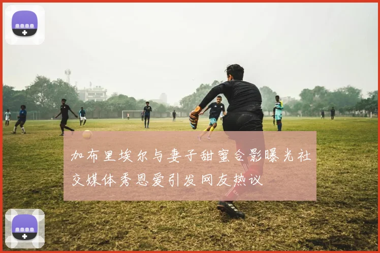 加布里埃尔与妻子甜蜜合影曝光社交媒体秀恩爱引发网友热议