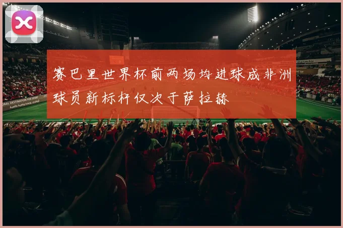 赛巴里世界杯前两场均进球成非洲球员新标杆仅次于萨拉赫