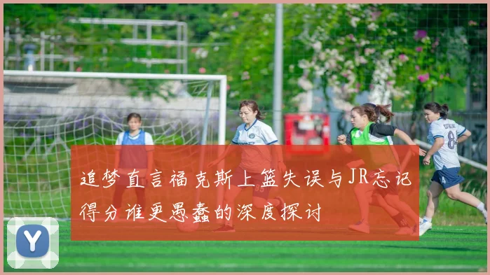 追梦直言福克斯上篮失误与JR忘记得分谁更愚蠢的深度探讨