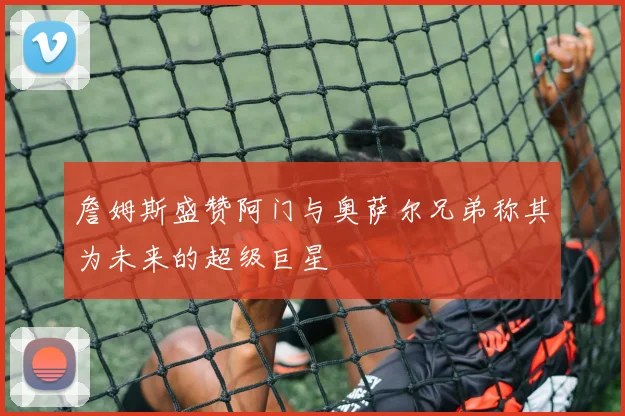 詹姆斯盛赞阿门与奥萨尔兄弟称其为未来的超级巨星