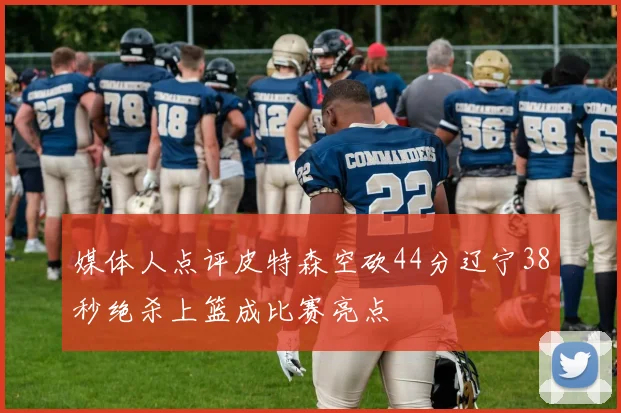 媒体人点评皮特森空砍44分辽宁38秒绝杀上篮成比赛亮点