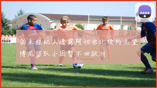 国米经纪人透露阿切尔比续约无望博尼留队小因暂不回欧洲