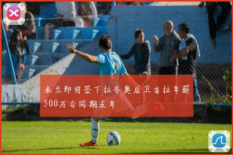 米兰即将签下拉齐奥后卫吉拉年薪500万合同期五年