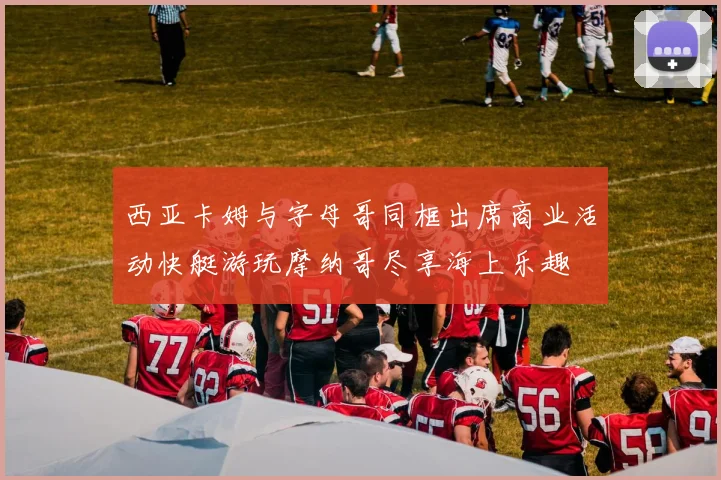 西亚卡姆与字母哥同框出席商业活动快艇游玩摩纳哥尽享海上乐趣