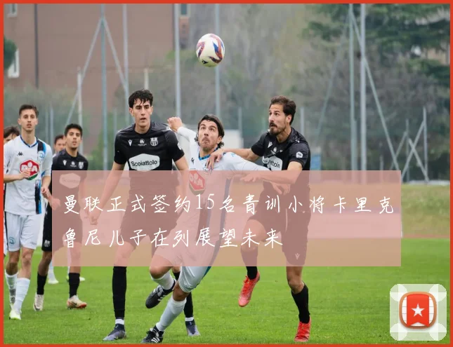 曼联正式签约15名青训小将卡里克鲁尼儿子在列展望未来