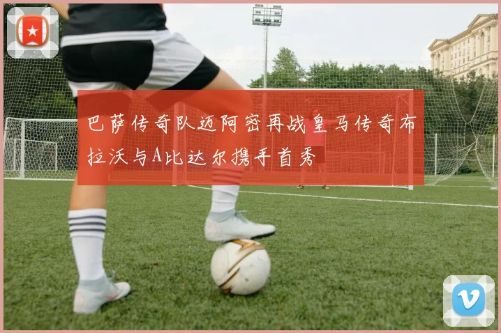 巴萨传奇队迈阿密再战皇马传奇布拉沃与A比达尔携手首秀