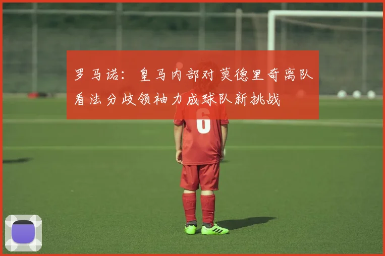 罗马诺：皇马内部对莫德里奇离队看法分歧领袖力成球队新挑战