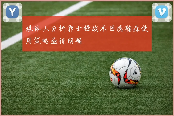 媒体人分析郭士强战术困境瀚森使用策略亟待明确