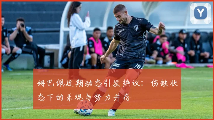 姆巴佩近期动态引发热议：伤缺状态下的乐观与努力并存