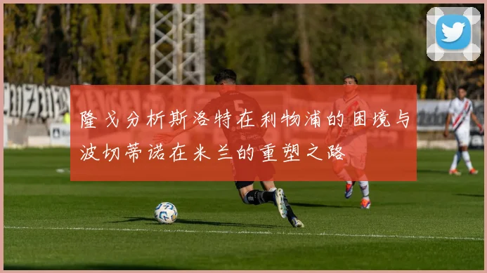 隆戈分析斯洛特在利物浦的困境与波切蒂诺在米兰的重塑之路