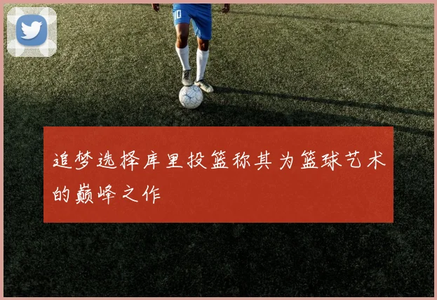 追梦选择库里投篮称其为篮球艺术的巅峰之作