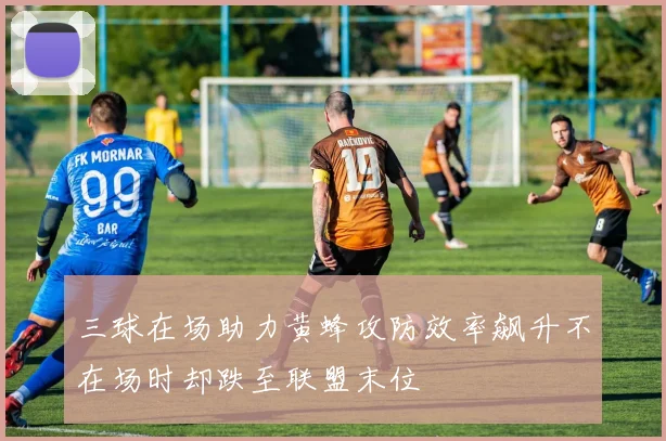 三球在场助力黄蜂攻防效率飙升不在场时却跌至联盟末位