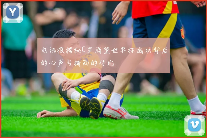 电讯报揭秘C罗渴望世界杯成功背后的心声与梅西的对比