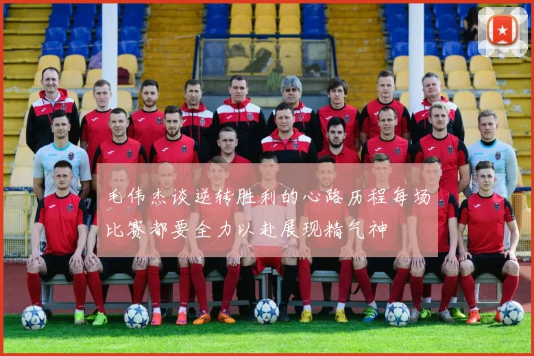 毛伟杰谈逆转胜利的心路历程每场比赛都要全力以赴展现精气神